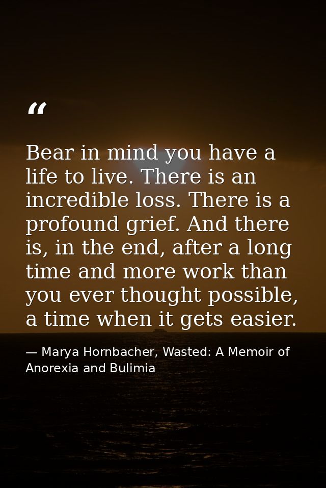 Bear in mind you have a life to live. There is an incredible loss. There is a profound grief. And there is, in the end,  — Marya Hornbacher, Wasted: A Memoir of Anorexia and Bulimia
