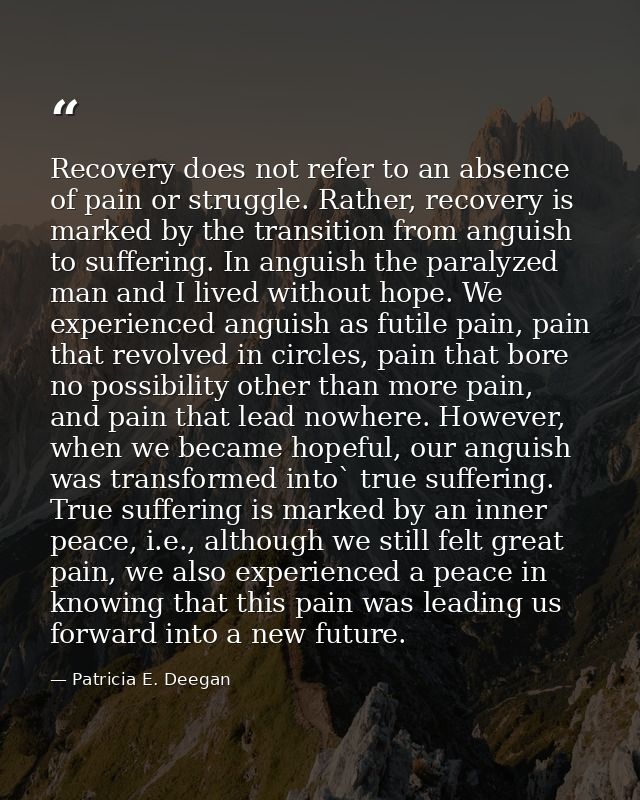 Recovery does not refer to an absence of pain or struggle. Rather, recovery is marked by the transition from anguish to  — Patricia E. Deegan