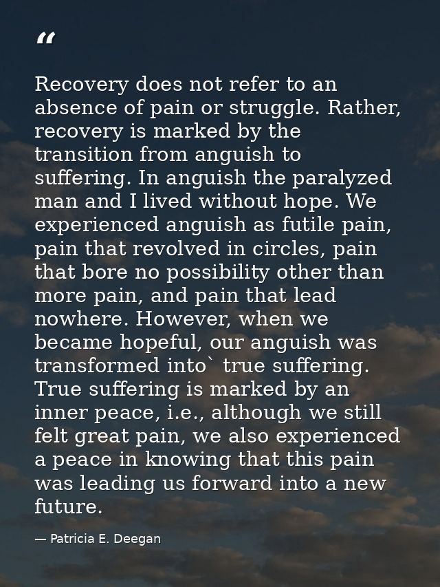 Recovery does not refer to an absence of pain or struggle. Rather, recovery is marked by the transition from anguish to  — Patricia E. Deegan