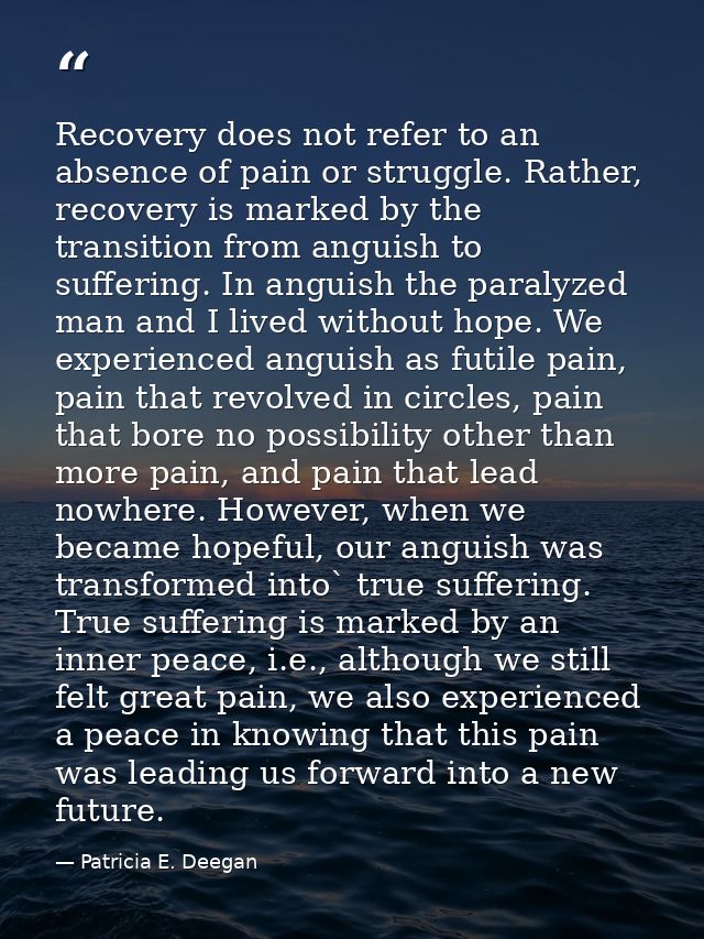 Recovery does not refer to an absence of pain or struggle. Rather, recovery is marked by the transition from anguish to  — Patricia E. Deegan