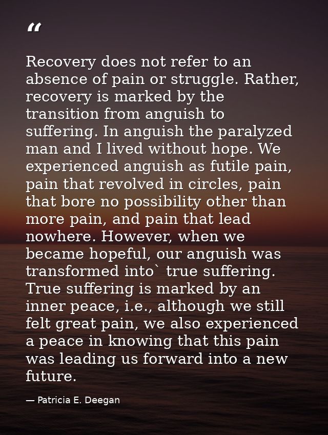 Recovery does not refer to an absence of pain or struggle. Rather, recovery is marked by the transition from anguish to  — Patricia E. Deegan
