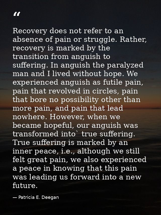 Recovery does not refer to an absence of pain or struggle. Rather, recovery is marked by the transition from anguish to  — Patricia E. Deegan