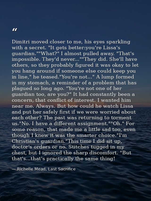 Dimitri moved closer to me, his eyes sparkling with a secret. "It gets better:you're Lissa's guardian.""What?" I almost  — Richelle Mead, Last Sacrifice