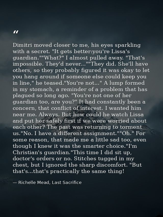 Dimitri moved closer to me, his eyes sparkling with a secret. "It gets better:you're Lissa's guardian.""What?" I almost  — Richelle Mead, Last Sacrifice