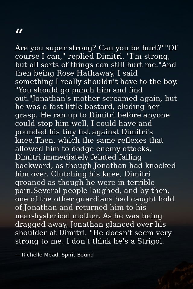 Are you super strong? Can you be hurt?""Of course I can," replied Dimitri. "I'm strong, but all sorts of things can stil — Richelle Mead, Spirit Bound