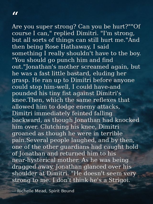 Are you super strong? Can you be hurt?""Of course I can," replied Dimitri. "I'm strong, but all sorts of things can stil — Richelle Mead, Spirit Bound