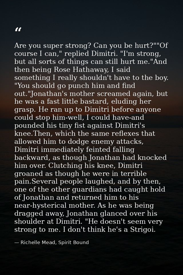 Are you super strong? Can you be hurt?""Of course I can," replied Dimitri. "I'm strong, but all sorts of things can stil — Richelle Mead, Spirit Bound