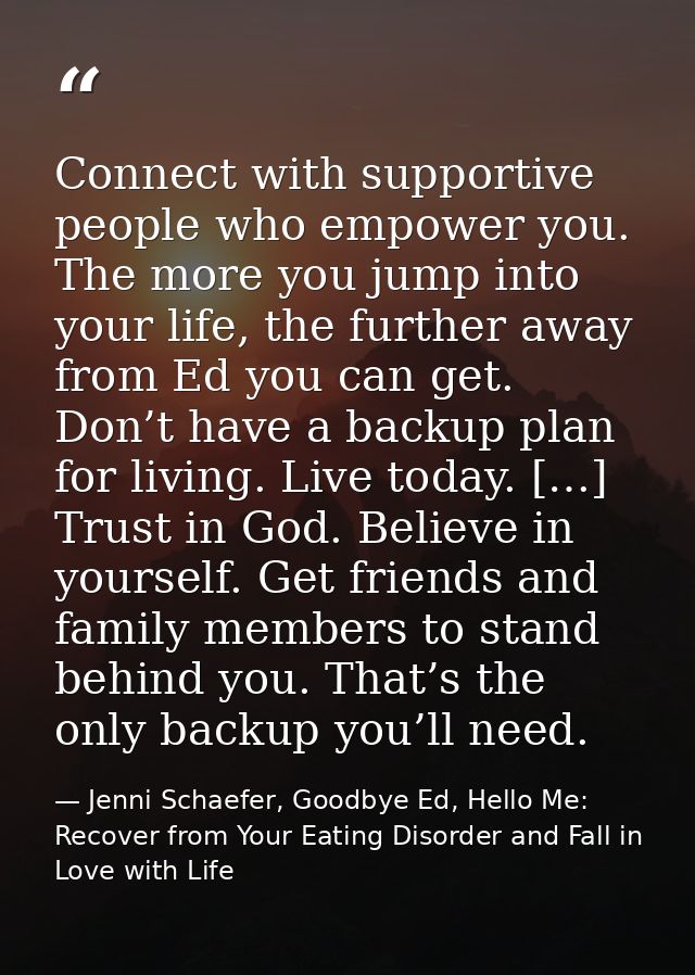 Connect with supportive people who empower you. The more you jump into your life, the further away from Ed you can get.  — Jenni Schaefer, Goodbye Ed, Hello Me: Recover from Your Eating Disorder and Fall in Love with Life