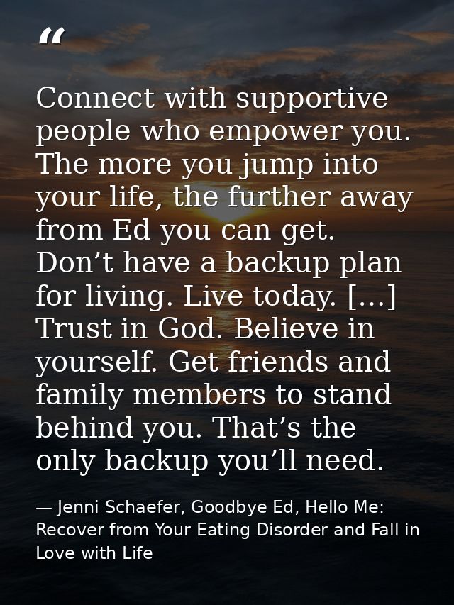Connect with supportive people who empower you. The more you jump into your life, the further away from Ed you can get.  — Jenni Schaefer, Goodbye Ed, Hello Me: Recover from Your Eating Disorder and Fall in Love with Life