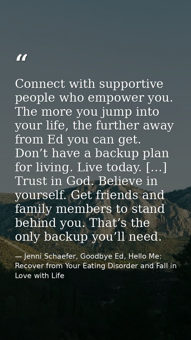 Connect with supportive people who empower you. The more you jump into your life, the further away from Ed you can get.  — Jenni Schaefer, Goodbye Ed, Hello Me: Recover from Your Eating Disorder and Fall in Love with Life