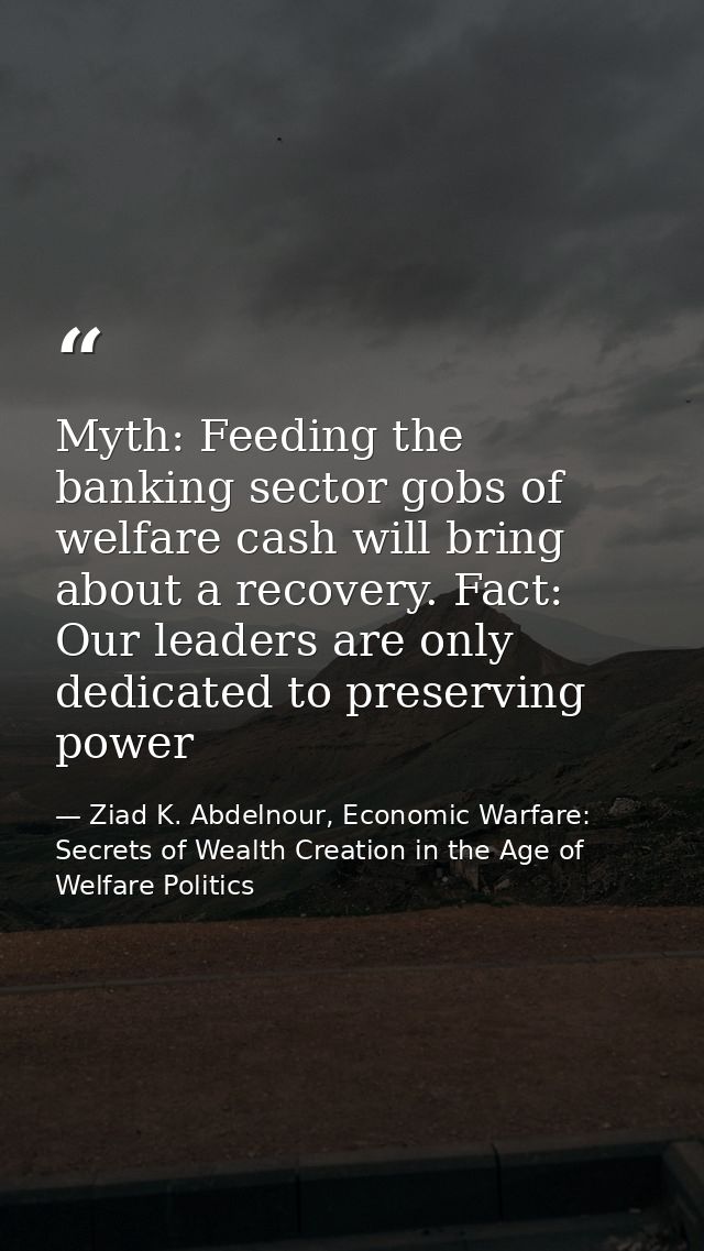 Myth: Feeding the banking sector gobs of welfare cash will bring about a recovery. Fact: Our leaders are only dedicated  — Ziad K. Abdelnour, Economic Warfare: Secrets of Wealth Creation in the Age of Welfare Politics