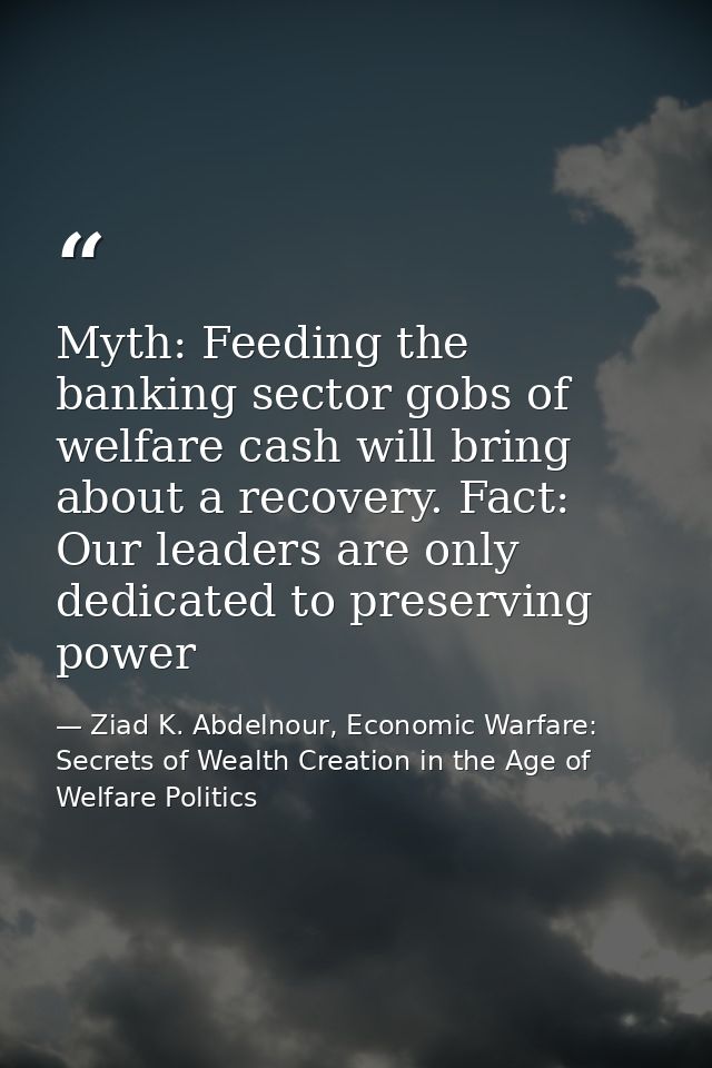 Myth: Feeding the banking sector gobs of welfare cash will bring about a recovery. Fact: Our leaders are only dedicated  — Ziad K. Abdelnour, Economic Warfare: Secrets of Wealth Creation in the Age of Welfare Politics
