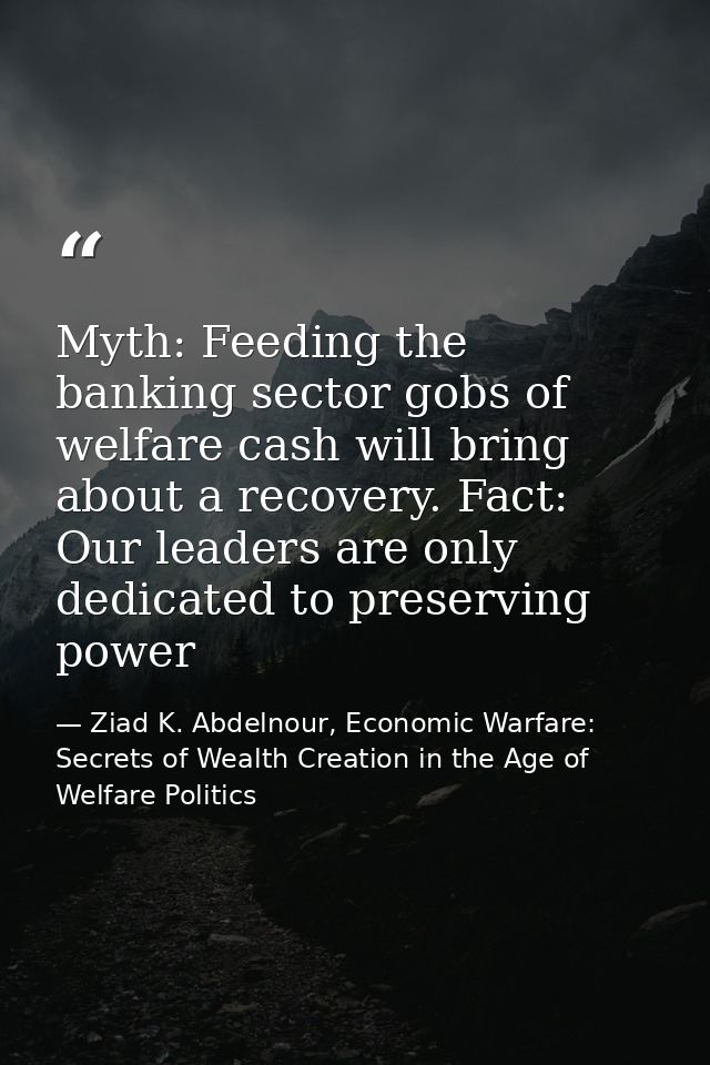 Myth: Feeding the banking sector gobs of welfare cash will bring about a recovery. Fact: Our leaders are only dedicated  — Ziad K. Abdelnour, Economic Warfare: Secrets of Wealth Creation in the Age of Welfare Politics
