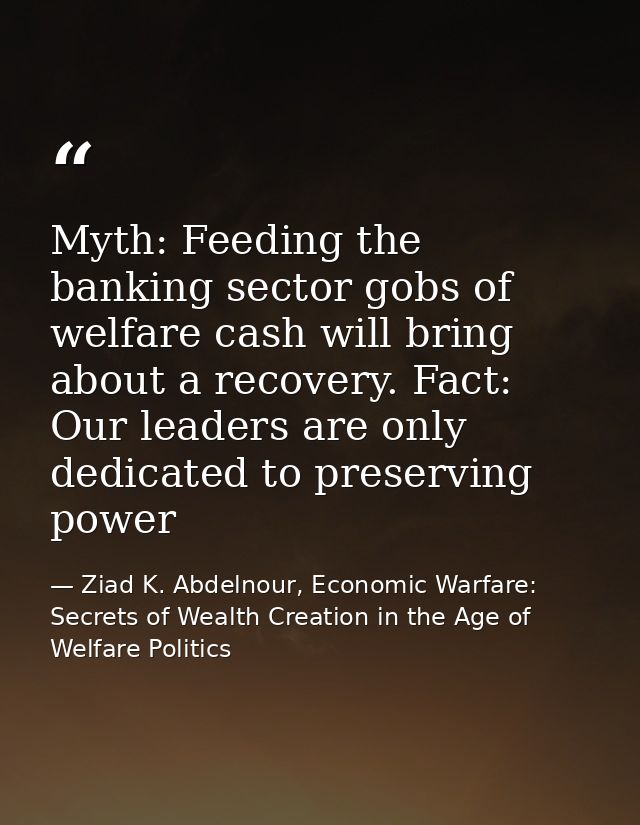 Myth: Feeding the banking sector gobs of welfare cash will bring about a recovery. Fact: Our leaders are only dedicated  — Ziad K. Abdelnour, Economic Warfare: Secrets of Wealth Creation in the Age of Welfare Politics