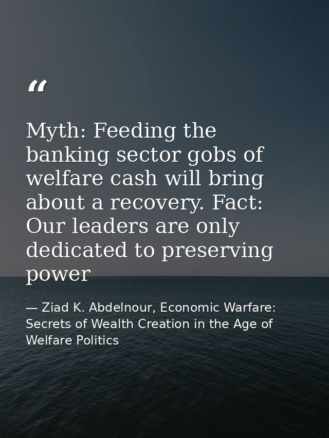 Myth: Feeding the banking sector gobs of welfare cash will bring about a recovery. Fact: Our leaders are only dedicated  — Ziad K. Abdelnour, Economic Warfare: Secrets of Wealth Creation in the Age of Welfare Politics