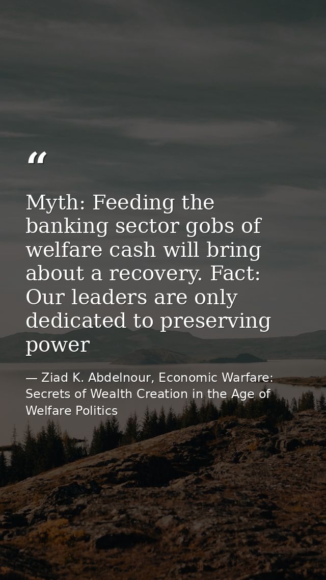 Myth: Feeding the banking sector gobs of welfare cash will bring about a recovery. Fact: Our leaders are only dedicated  — Ziad K. Abdelnour, Economic Warfare: Secrets of Wealth Creation in the Age of Welfare Politics