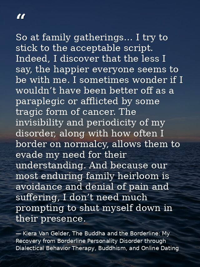 So at family gatherings… I try to stick to the acceptable script. Indeed, I discover that the less I say, the happier ev — Kiera Van Gelder, The Buddha and the Borderline: My Recovery from Borderline Personality Disorder through Dialectical Behavior Therapy, Buddhism, and Online Dating