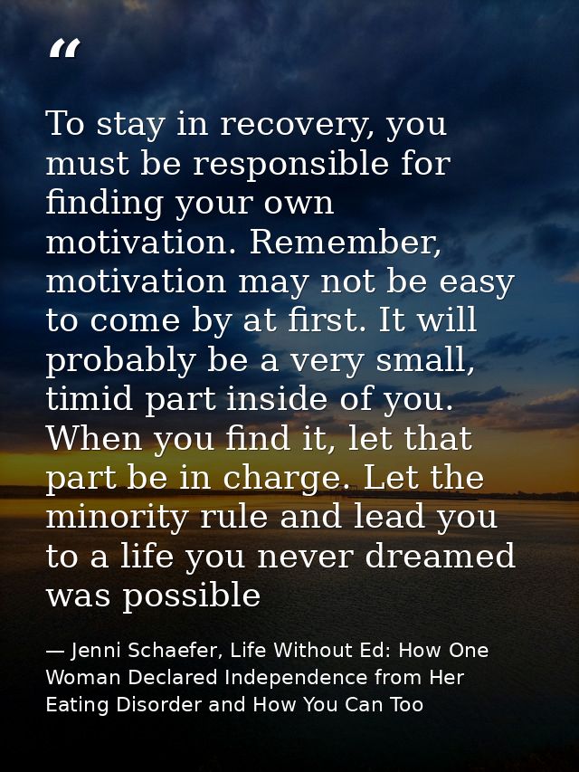 To stay in recovery, you must be responsible for finding your own motivation. Remember, motivation may not be easy to co — Jenni Schaefer, Life Without Ed: How One Woman Declared Independence from Her Eating Disorder and How You Can Too