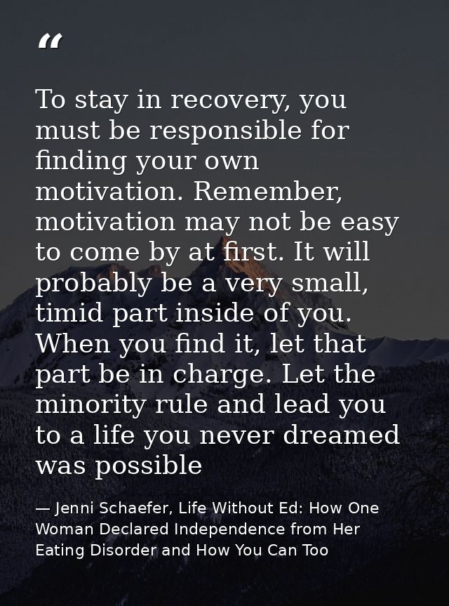 To stay in recovery, you must be responsible for finding your own motivation. Remember, motivation may not be easy to co — Jenni Schaefer, Life Without Ed: How One Woman Declared Independence from Her Eating Disorder and How You Can Too