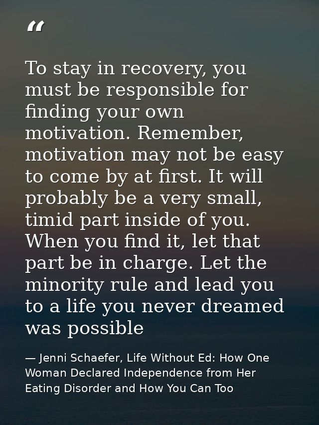 To stay in recovery, you must be responsible for finding your own motivation. Remember, motivation may not be easy to co — Jenni Schaefer, Life Without Ed: How One Woman Declared Independence from Her Eating Disorder and How You Can Too
