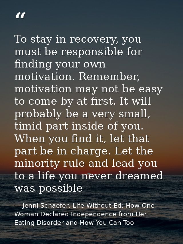 To stay in recovery, you must be responsible for finding your own motivation. Remember, motivation may not be easy to co — Jenni Schaefer, Life Without Ed: How One Woman Declared Independence from Her Eating Disorder and How You Can Too