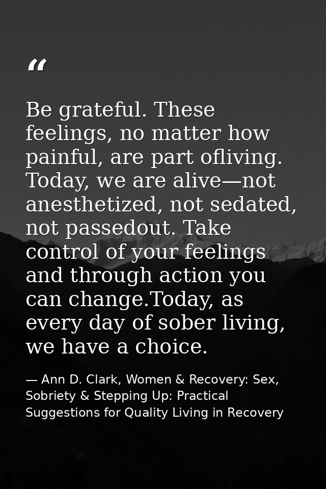 Be grateful. These feelings, no matter how painful, are part ofliving. Today, we are alive—not anesthetized, not sedated — Ann D. Clark, Women & Recovery: Sex, Sobriety & Stepping Up: Practical Suggestions for Quality Living in Recovery