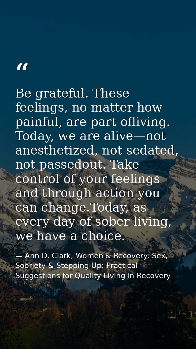 Be grateful. These feelings, no matter how painful, are part ofliving. Today, we are alive—not anesthetized, not sedated — Ann D. Clark, Women & Recovery: Sex, Sobriety & Stepping Up: Practical Suggestions for Quality Living in Recovery