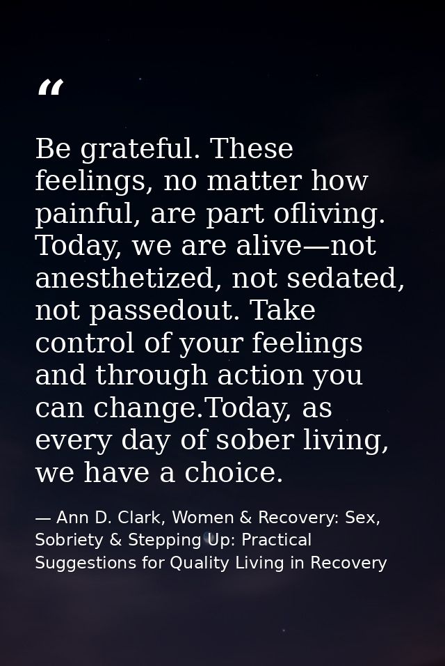 Be grateful. These feelings, no matter how painful, are part ofliving. Today, we are alive—not anesthetized, not sedated — Ann D. Clark, Women & Recovery: Sex, Sobriety & Stepping Up: Practical Suggestions for Quality Living in Recovery