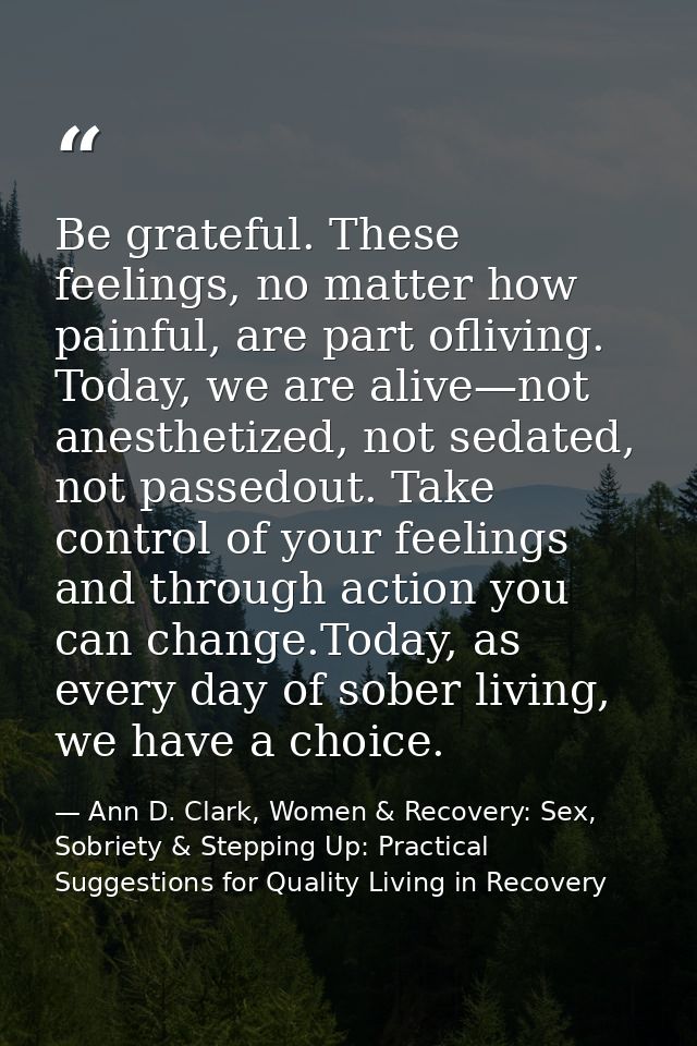 Be grateful. These feelings, no matter how painful, are part ofliving. Today, we are alive—not anesthetized, not sedated — Ann D. Clark, Women & Recovery: Sex, Sobriety & Stepping Up: Practical Suggestions for Quality Living in Recovery