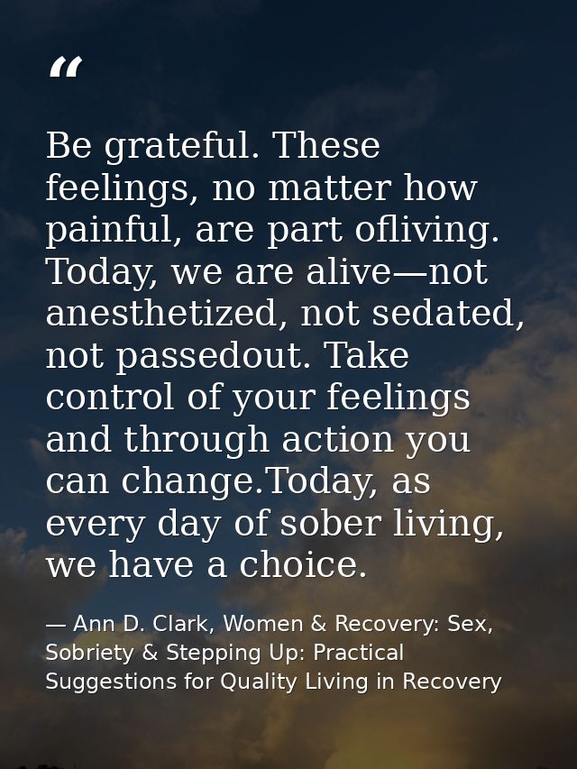Be grateful. These feelings, no matter how painful, are part ofliving. Today, we are alive—not anesthetized, not sedated — Ann D. Clark, Women & Recovery: Sex, Sobriety & Stepping Up: Practical Suggestions for Quality Living in Recovery