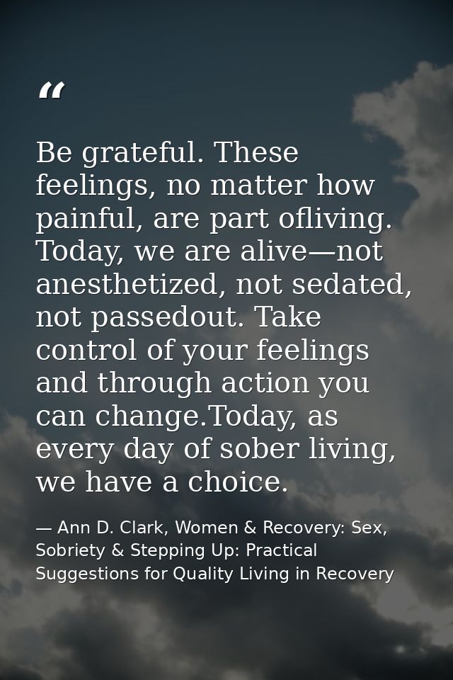 Be grateful. These feelings, no matter how painful, are part ofliving. Today, we are alive—not anesthetized, not sedated — Ann D. Clark, Women & Recovery: Sex, Sobriety & Stepping Up: Practical Suggestions for Quality Living in Recovery