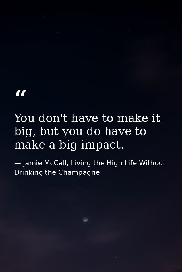 You don't have to make it big, but you do have to make a big impact. — Jamie McCall, Living the High Life Without Drinking the Champagne