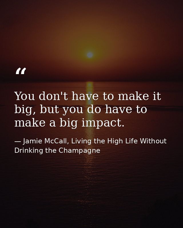 You don't have to make it big, but you do have to make a big impact. — Jamie McCall, Living the High Life Without Drinking the Champagne