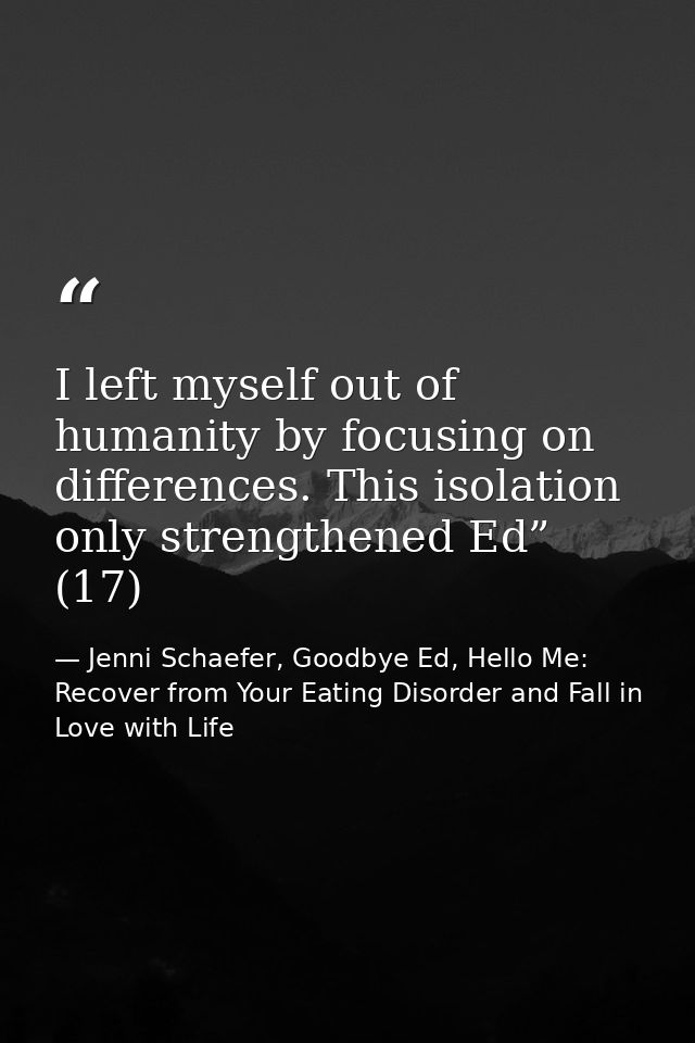 I left myself out of humanity by focusing on differences. This isolation only strengthened Ed” (17) — Jenni Schaefer, Goodbye Ed, Hello Me: Recover from Your Eating Disorder and Fall in Love with Life