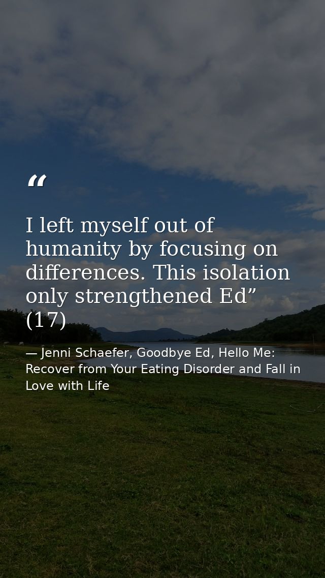 I left myself out of humanity by focusing on differences. This isolation only strengthened Ed” (17) — Jenni Schaefer, Goodbye Ed, Hello Me: Recover from Your Eating Disorder and Fall in Love with Life