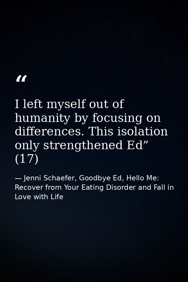 I left myself out of humanity by focusing on differences. This isolation only strengthened Ed” (17) — Jenni Schaefer, Goodbye Ed, Hello Me: Recover from Your Eating Disorder and Fall in Love with Life