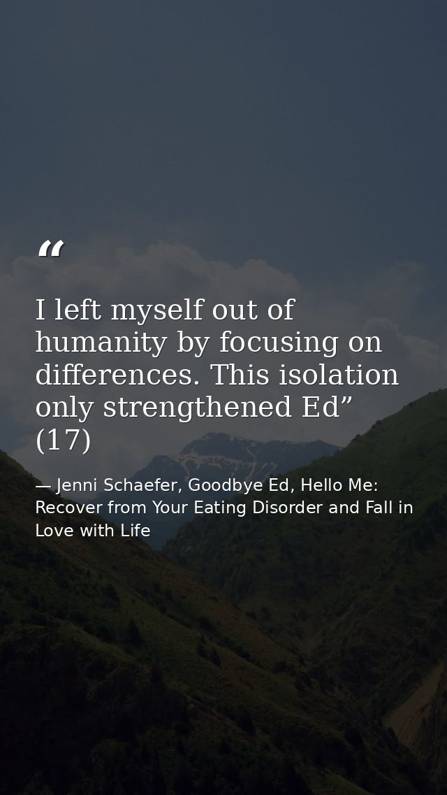 I left myself out of humanity by focusing on differences. This isolation only strengthened Ed” (17) — Jenni Schaefer, Goodbye Ed, Hello Me: Recover from Your Eating Disorder and Fall in Love with Life