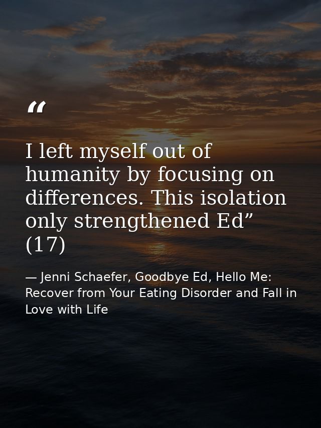 I left myself out of humanity by focusing on differences. This isolation only strengthened Ed” (17) — Jenni Schaefer, Goodbye Ed, Hello Me: Recover from Your Eating Disorder and Fall in Love with Life