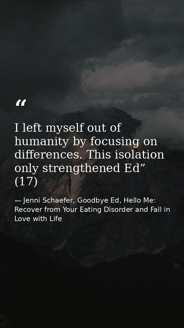 I left myself out of humanity by focusing on differences. This isolation only strengthened Ed” (17) — Jenni Schaefer, Goodbye Ed, Hello Me: Recover from Your Eating Disorder and Fall in Love with Life