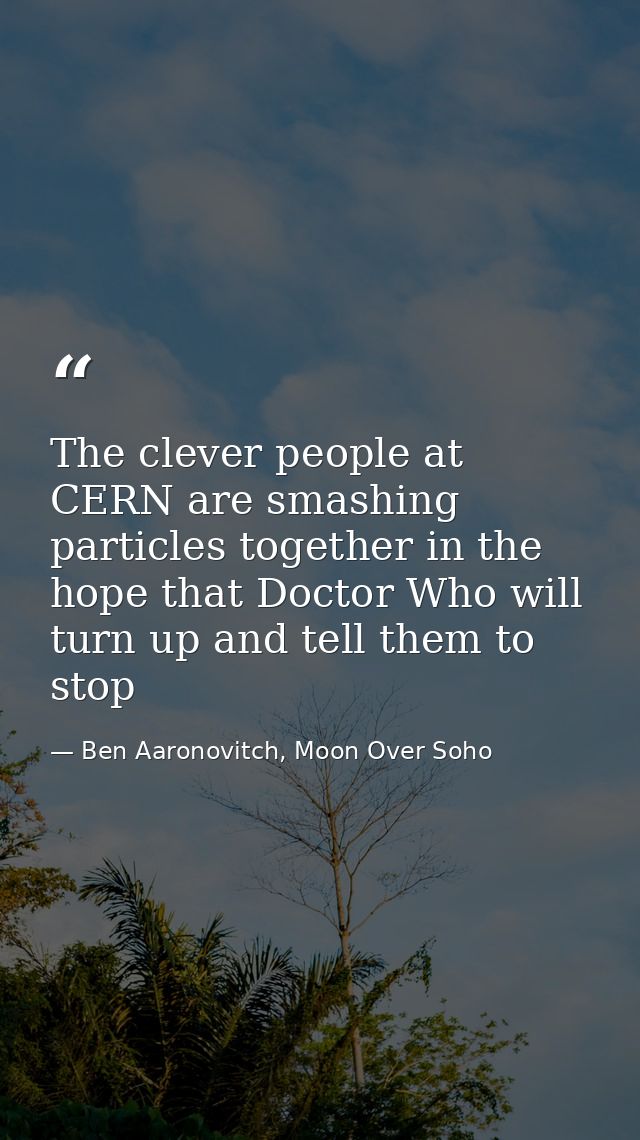 The clever people at CERN are smashing particles together in the hope that Doctor Who will turn up and tell them to stop — Ben Aaronovitch, Moon Over Soho