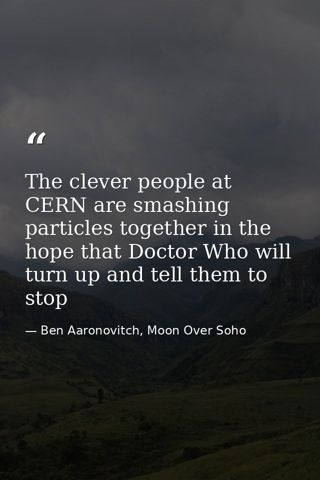 The clever people at CERN are smashing particles together in the hope that Doctor Who will turn up and tell them to stop — Ben Aaronovitch, Moon Over Soho