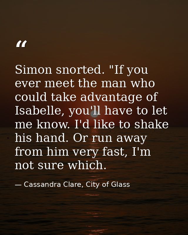 Simon snorted. "If you ever meet the man who could take advantage of Isabelle, you'll have to let me know. I'd like to s — Cassandra Clare, City of Glass