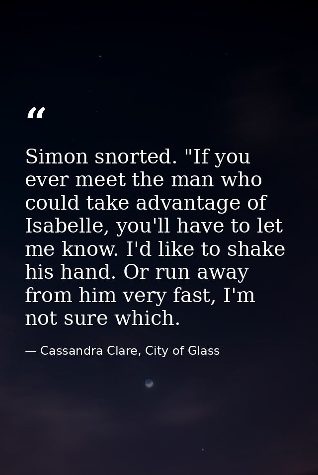Simon snorted. "If you ever meet the man who could take advantage of Isabelle, you'll have to let me know. I'd like to s — Cassandra Clare, City of Glass