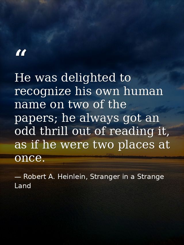 He was delighted to recognize his own human name on two of the papers; he always got an odd thrill out of reading it, as — Robert A. Heinlein, Stranger in a Strange Land