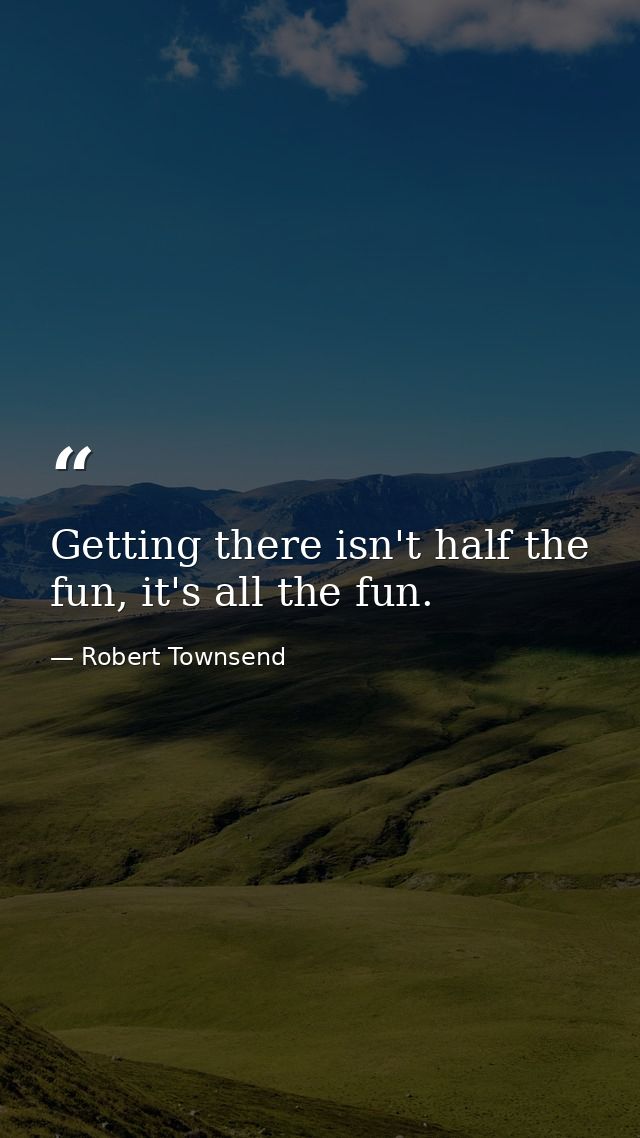 Getting there isn't half the fun, it's all the fun. — Robert Townsend