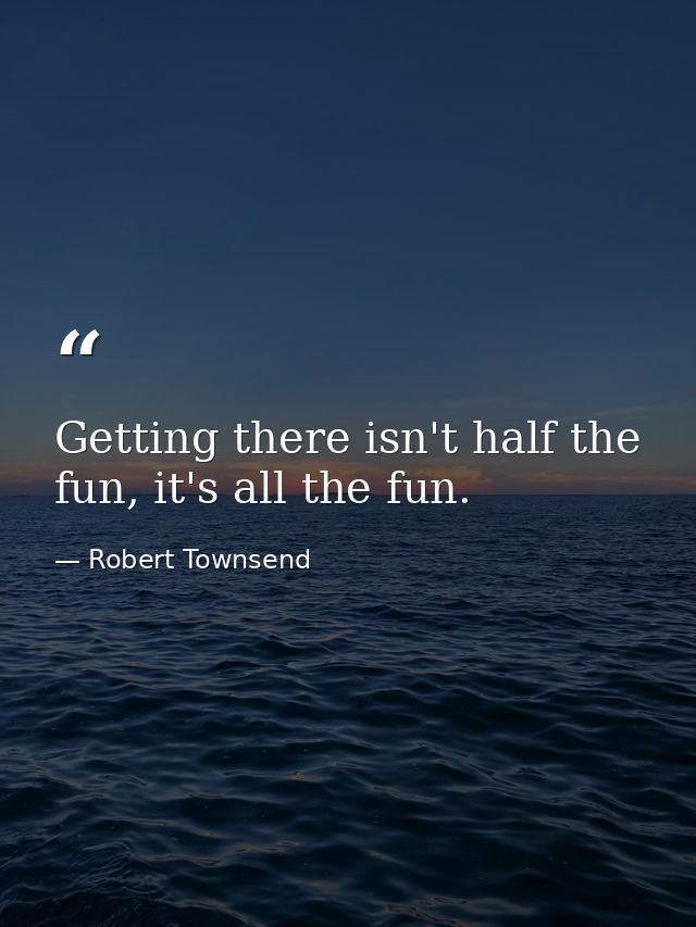 Getting there isn't half the fun, it's all the fun. — Robert Townsend