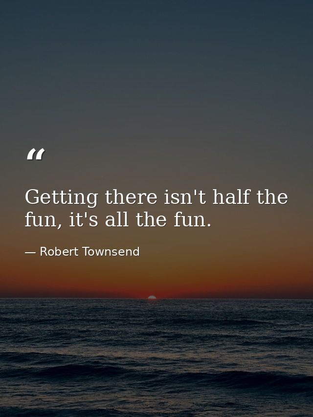 Getting there isn't half the fun, it's all the fun. — Robert Townsend