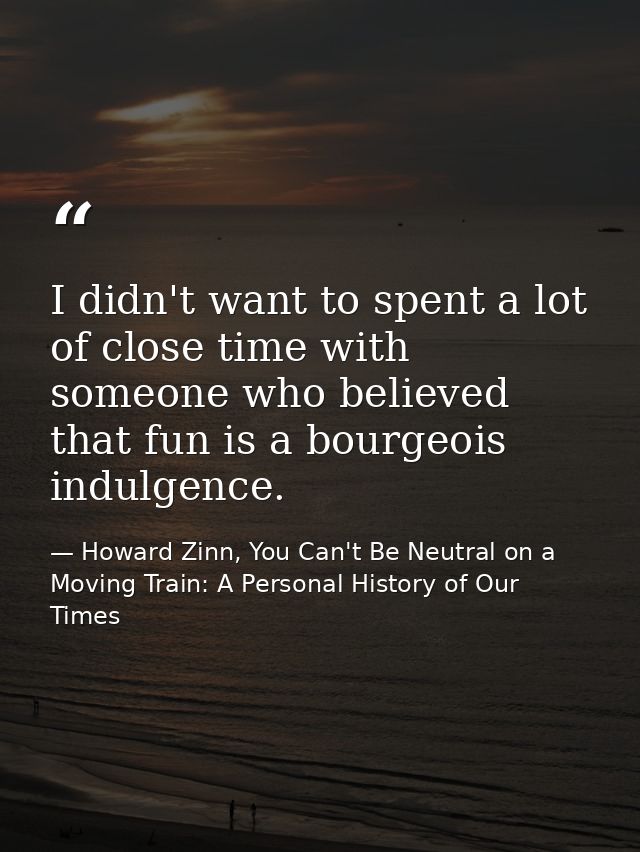I didn't want to spent a lot of close time with someone who believed that fun is a bourgeois indulgence. — Howard Zinn, You Can't Be Neutral on a Moving Train: A Personal History of Our Times