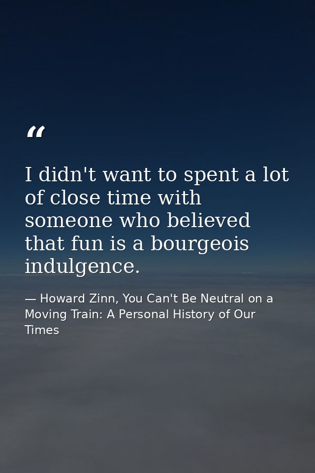 I didn't want to spent a lot of close time with someone who believed that fun is a bourgeois indulgence. — Howard Zinn, You Can't Be Neutral on a Moving Train: A Personal History of Our Times
