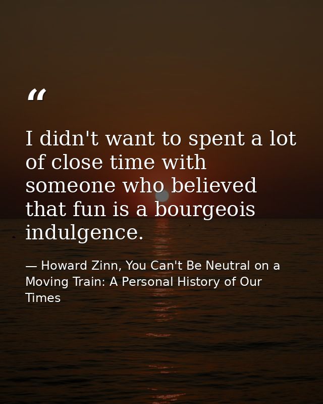 I didn't want to spent a lot of close time with someone who believed that fun is a bourgeois indulgence. — Howard Zinn, You Can't Be Neutral on a Moving Train: A Personal History of Our Times